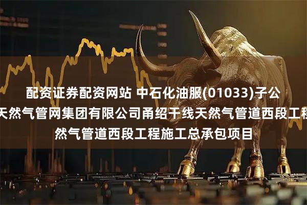 配资证券配资网站 中石化油服(01033)子公司中标国家石油天然气管网集团有限公司甬绍干线天然气管道西段工程施工总承包项目