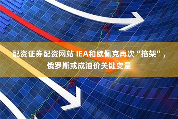 配资证券配资网站 IEA和欧佩克再次“掐架”，俄罗斯或成油价关键变量