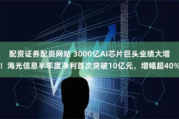 配资证券配资网站 3000亿AI芯片巨头业绩大增!海光信息半年度净利首次突破10亿元,增幅超40%