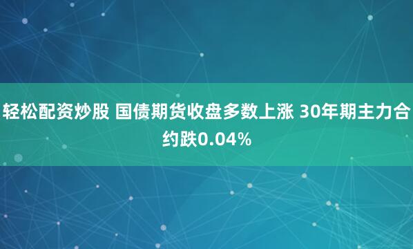 轻松配资炒股 国债期货收盘多数上涨 30年期主力合约跌0.04%