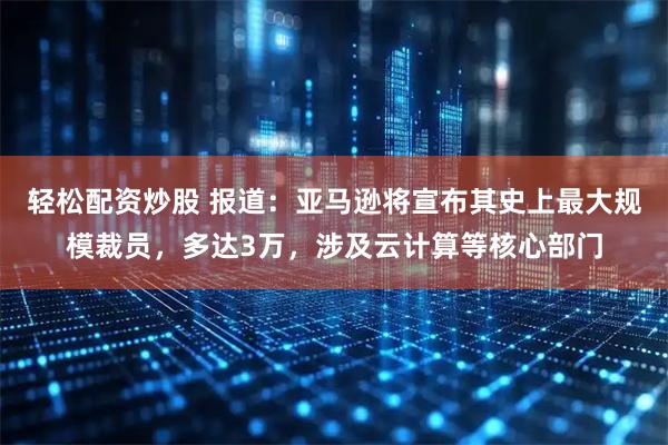 轻松配资炒股 报道:亚马逊将宣布其史上最大规模裁员,多达3万,涉及云计算等核心部门