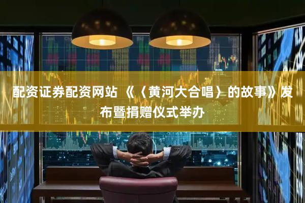 配资证券配资网站 《〈黄河大合唱〉的故事》发布暨捐赠仪式举办