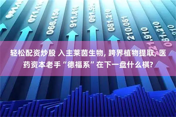 轻松配资炒股 入主莱茵生物, 跨界植物提取, 医药资本老手“德福系”在下一盘什么棋?