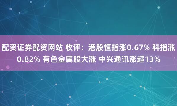配资证券配资网站 收评：港股恒指涨0.67% 科指涨0.82% 有色金属股大涨 中兴通讯涨超13%