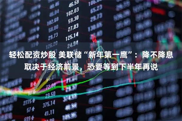 轻松配资炒股 美联储“新年第一鹰”：降不降息取决于经济前景，恐要等到下半年再说