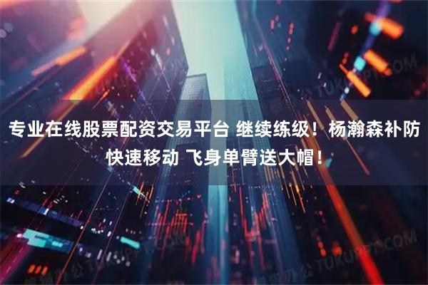 专业在线股票配资交易平台 继续练级！杨瀚森补防快速移动 飞身单臂送大帽！