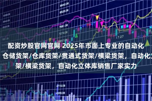 配资炒股官网官网 2025年市面上专业的自动化立体库厂家哪家好，仓储货架/仓库货架/贯通式货架/横梁货架，自动化立体库销售厂家实力