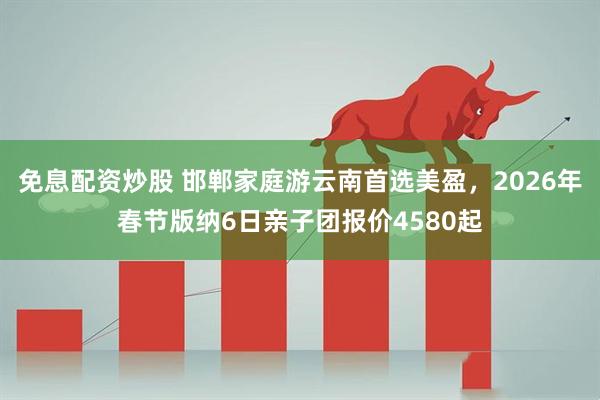 免息配资炒股 邯郸家庭游云南首选美盈，2026年春节版纳6日亲子团报价4580起