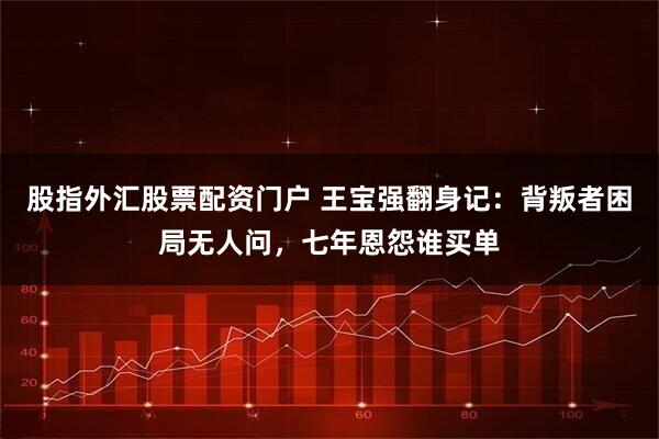 股指外汇股票配资门户 王宝强翻身记：背叛者困局无人问，七年恩怨谁买单