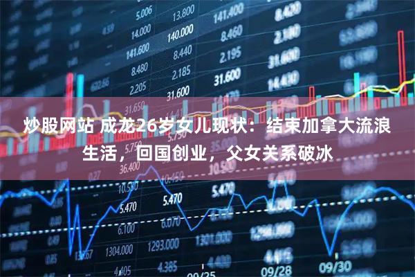 炒股网站 成龙26岁女儿现状：结束加拿大流浪生活，回国创业，父女关系破冰