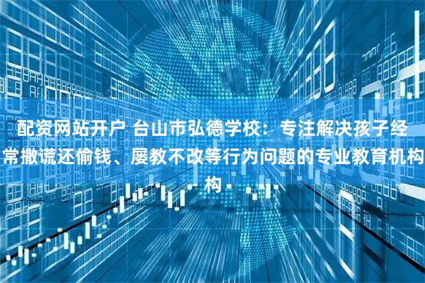 配资网站开户 台山市弘德学校：专注解决孩子经常撒谎还偷钱、屡教不改等行为问题的专业教育机构