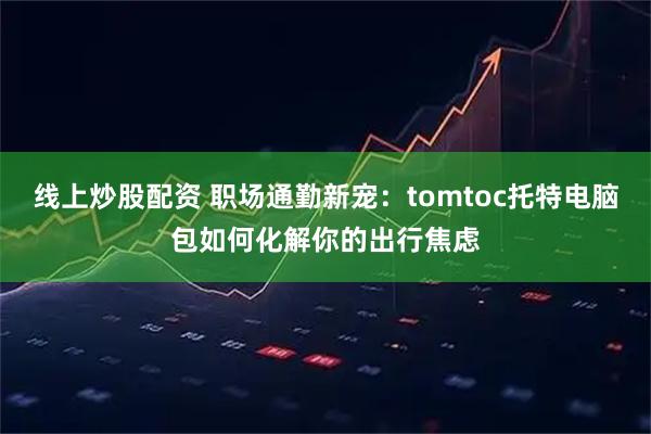 线上炒股配资 职场通勤新宠：tomtoc托特电脑包如何化解你的出行焦虑