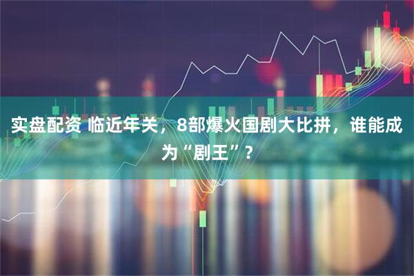 实盘配资 临近年关，8部爆火国剧大比拼，谁能成为“剧王”？