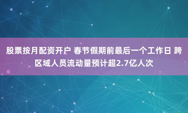 股票按月配资开户 春节假期前最后一个工作日 跨区域人员流动量预计超2.7亿人次