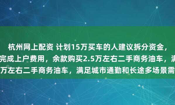杭州网上配资 计划15万买车的人建议拆分资金，购11万左右纯电裸车并完成上户费用，余款购买2.5万左右二手商务油车，满足城市通勤和长途多场景需求