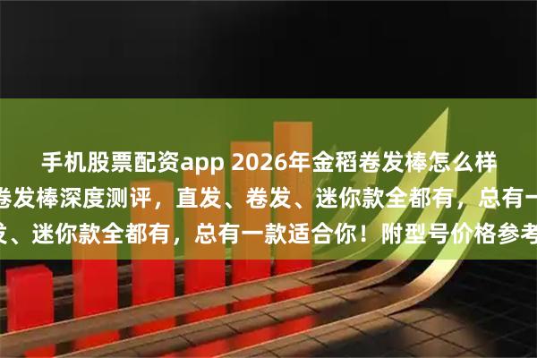 手机股票配资app 2026年金稻卷发棒怎么样好用吗？五款高人气金稻卷发棒深度测评，直发、卷发、迷你款全都有，总有一款适合你！附型号价格参考！