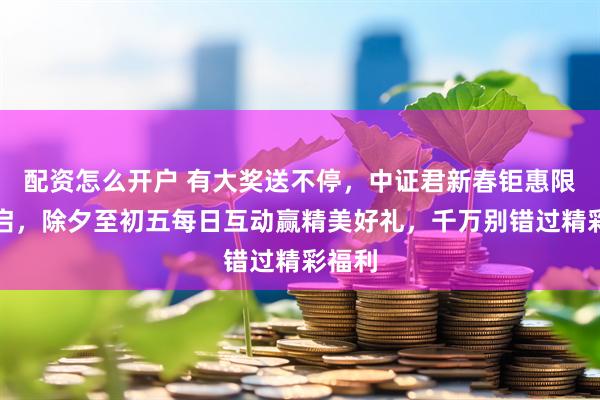 配资怎么开户 有大奖送不停，中证君新春钜惠限时开启，除夕至初五每日互动赢精美好礼，千万别错过精彩福利