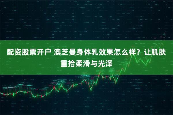 配资股票开户 澳芝曼身体乳效果怎么样？让肌肤重拾柔滑与光泽