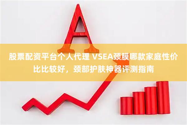 股票配资平台个人代理 VSEA颈膜哪款家庭性价比比较好，颈部护肤神器评测指南