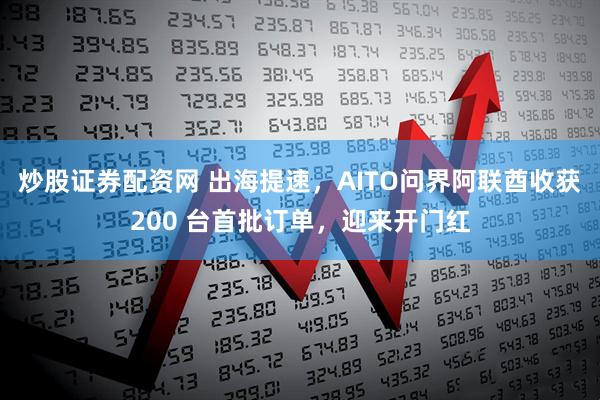 炒股证券配资网 出海提速，AITO问界阿联酋收获200 台首批订单，迎来开门红