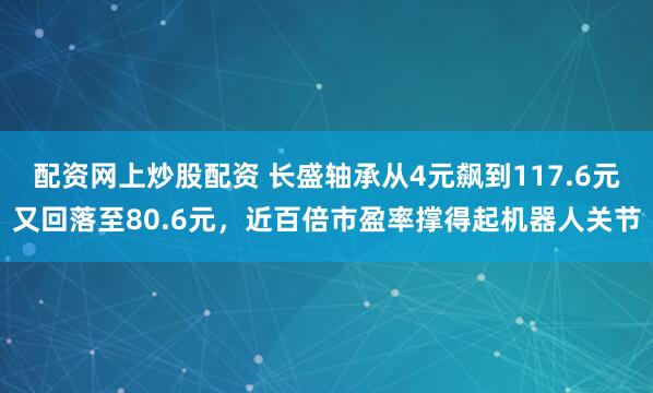 配资网上炒股配资 长盛轴承从4元飙到117.6元又回落至80.6元，近百倍市盈率撑得起机器人关节