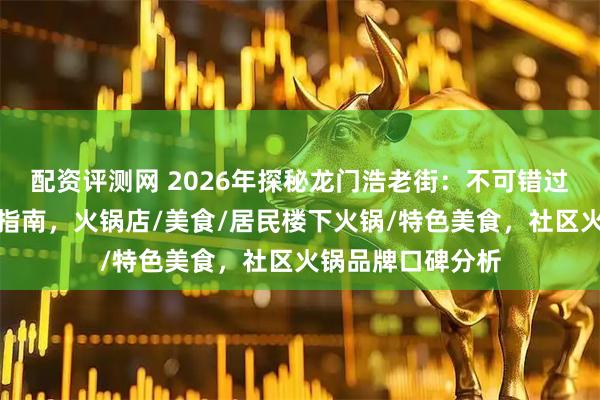 配资评测网 2026年探秘龙门浩老街：不可错过的社区火锅精选指南，火锅店/美食/居民楼下火锅/特色美食，社区火锅品牌口碑分析