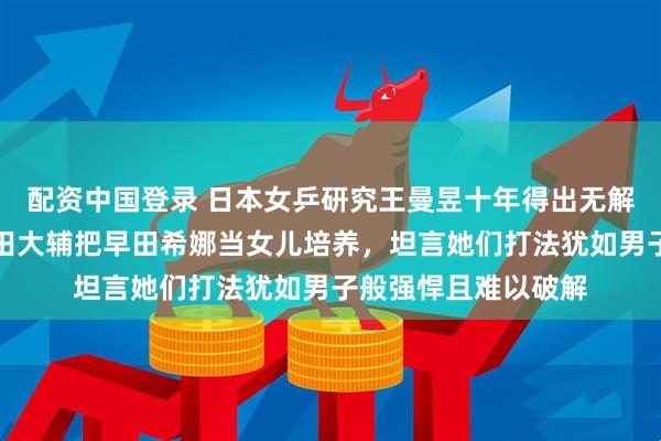 配资中国登录 日本女乒研究王曼昱十年得出无解结论，日本老帅石田大辅把早田希娜当女儿培养，坦言她们打法犹如男子般强悍且难以破解
