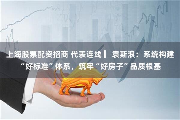 上海股票配资招商 代表连线 ▎袁斯浪：系统构建“好标准”体系，筑牢“好房子”品质根基