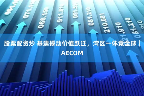 股票配资炒 基建撬动价值跃迁，湾区一体竞全球｜AECOM
