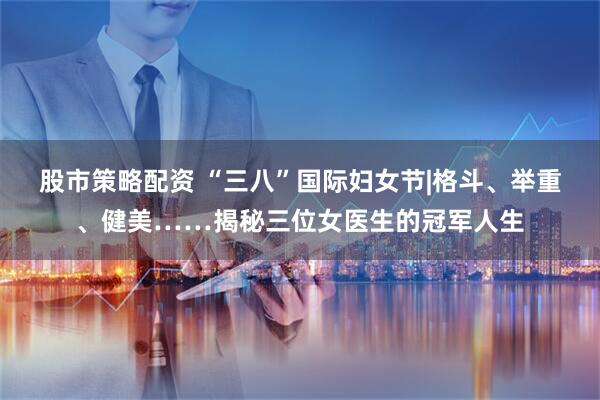 股市策略配资 “三八”国际妇女节|格斗、举重、健美……揭秘三位女医生的冠军人生