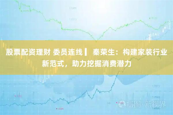 股票配资理财 委员连线 ▎秦荣生：构建家装行业新范式，助力挖掘消费潜力