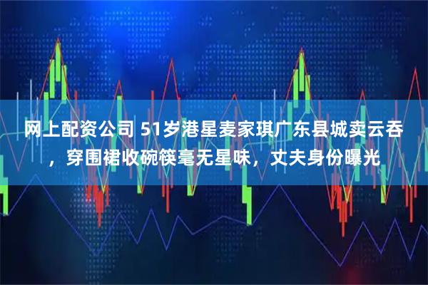 网上配资公司 51岁港星麦家琪广东县城卖云吞，穿围裙收碗筷毫无星味，丈夫身份曝光