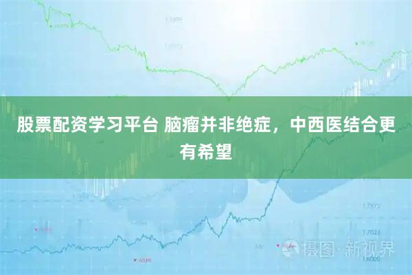 股票配资学习平台 脑瘤并非绝症,中西医结合更有希望