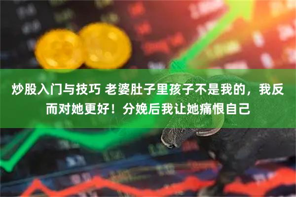 炒股入门与技巧 老婆肚子里孩子不是我的，我反而对她更好！分娩后我让她痛恨自己