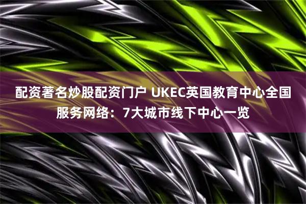 配资著名炒股配资门户 UKEC英国教育中心全国服务网络：7大城市线下中心一览