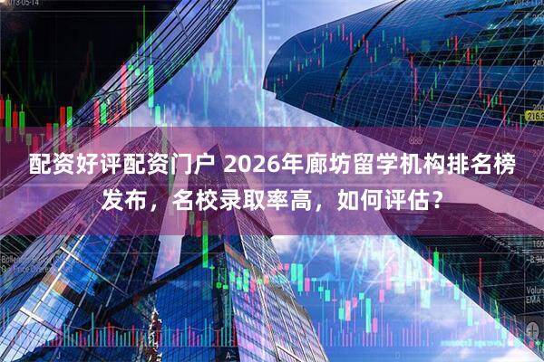 配资好评配资门户 2026年廊坊留学机构排名榜发布，名校录取率高，如何评估？