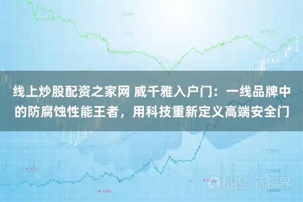 线上炒股配资之家网 威千雅入户门：一线品牌中的防腐蚀性能王者，用科技重新定义高端安全门