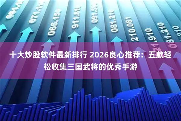 十大炒股软件最新排行 2026良心推荐：五款轻松收集三国武将的优秀手游