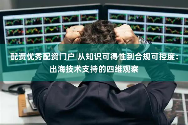 配资优秀配资门户 从知识可得性到合规可控度：出海技术支持的四维观察