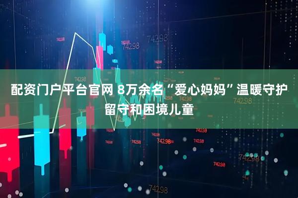 配资门户平台官网 8万余名“爱心妈妈”温暖守护留守和困境儿童