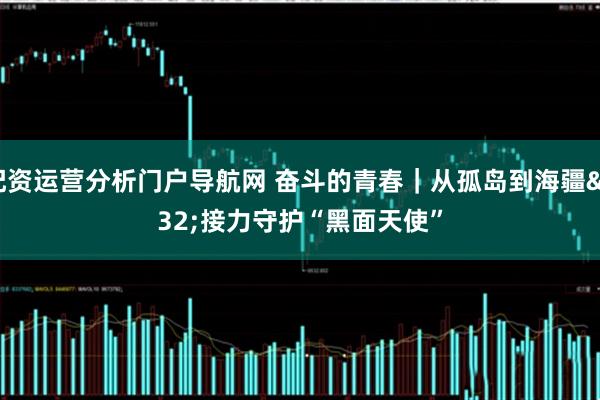 配资运营分析门户导航网 奋斗的青春｜从孤岛到海疆 接力守护“黑面天使”