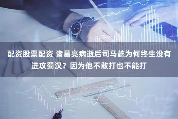 配资股票配资 诸葛亮病逝后司马懿为何终生没有进攻蜀汉？因为他不敢打也不能打