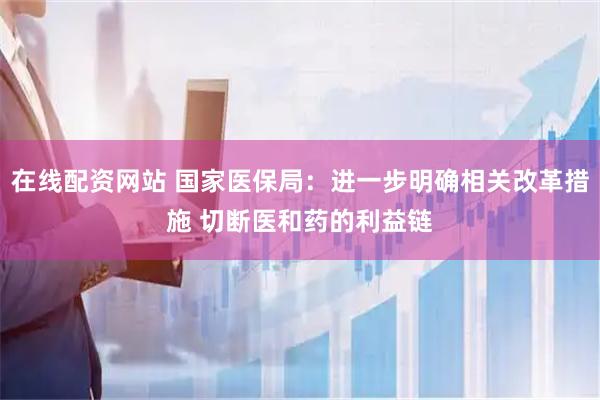 在线配资网站 国家医保局：进一步明确相关改革措施 切断医和药的利益链