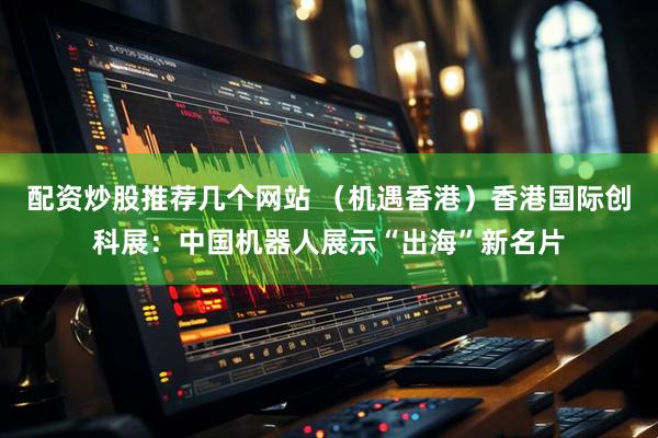 配资炒股推荐几个网站 （机遇香港）香港国际创科展：中国机器人展示“出海”新名片
