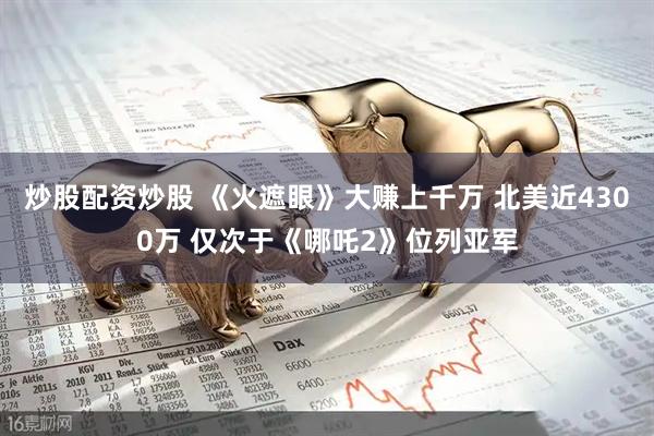 炒股配资炒股 《火遮眼》大赚上千万 北美近4300万 仅次于《哪吒2》位列亚军