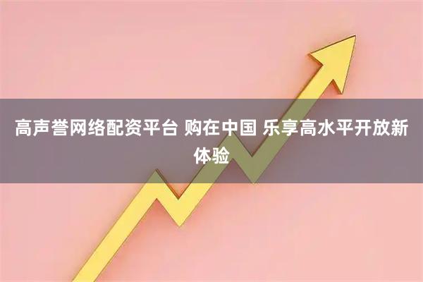 高声誉网络配资平台 购在中国 乐享高水平开放新体验