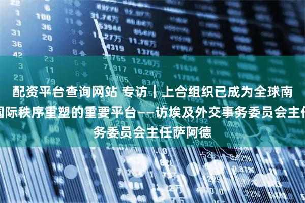 配资平台查询网站 专访｜上合组织已成为全球南方参与国际秩序重塑的重要平台——访埃及外交事务委员会主任萨阿德