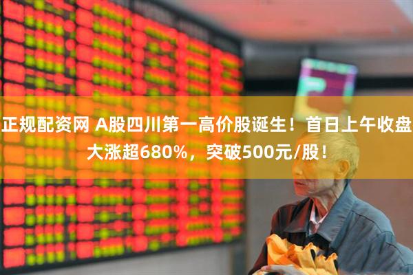 正规配资网 A股四川第一高价股诞生！首日上午收盘大涨超680%，突破500元/股！