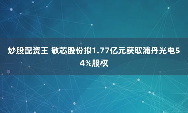 炒股配资王 敏芯股份拟1.77亿元获取浦丹光电54%股权