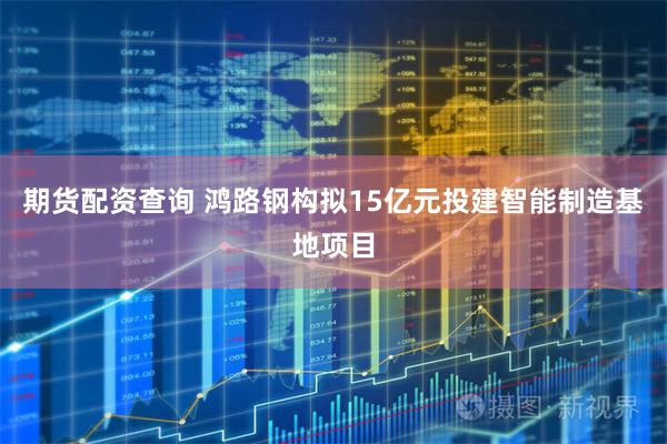 期货配资查询 鸿路钢构拟15亿元投建智能制造基地项目